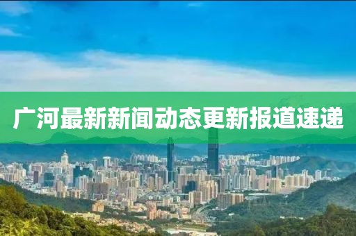 广河最新新闻动态更新报道速递