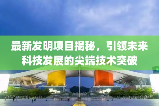 最新发明项目揭秘，引领未来科技发展的尖端技术突破
