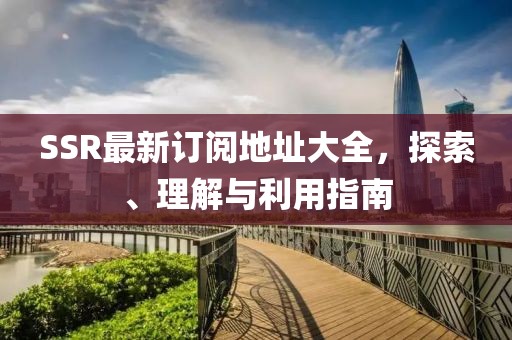 SSR最新订阅地址大全，探索、理解与利用指南