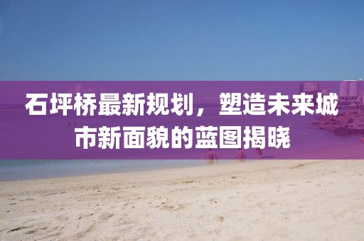 石坪桥最新规划，塑造未来城市新面貌的蓝图揭晓