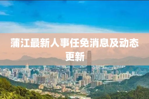 蒲江最新人事任免消息及动态更新