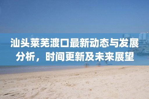 汕头莱芜渡口最新动态与发展分析，时间更新及未来展望