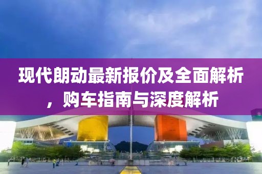 现代朗动最新报价及全面解析，购车指南与深度解析