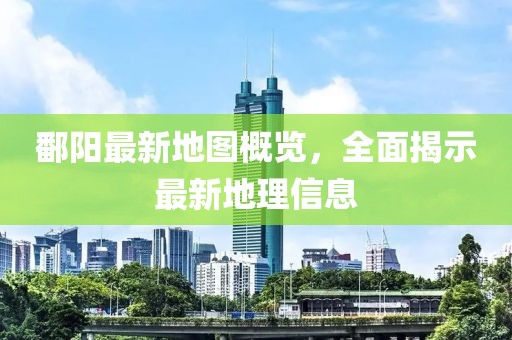 鄱阳最新地图概览，全面揭示最新地理信息