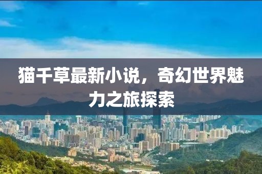 猫千草最新小说，奇幻世界魅力之旅探索