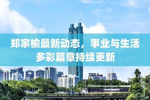 郑家榆最新动态，事业与生活多彩篇章持续更新
