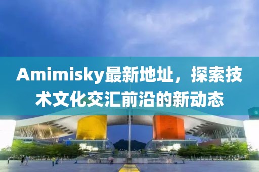 Amimisky最新地址，探索技术文化交汇前沿的新动态