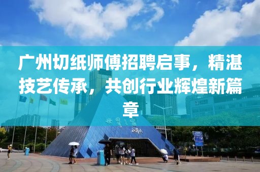 广州切纸师傅招聘启事，精湛技艺传承，共创行业辉煌新篇章