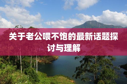 关于老公喂不饱的最新话题探讨与理解