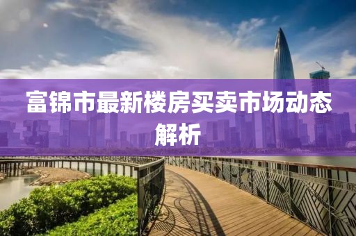 富锦市最新楼房买卖市场动态解析