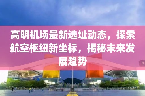 高明机场最新选址动态，探索航空枢纽新坐标，揭秘未来发展趋势