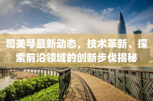 司美琴最新动态，技术革新、探索前沿领域的创新步伐揭秘