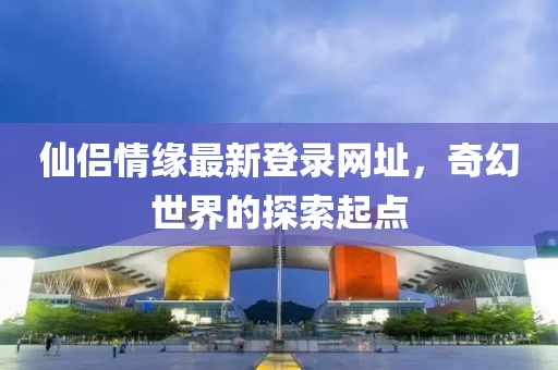 仙侣情缘最新登录网址，奇幻世界的探索起点