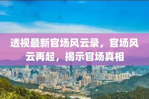 透视最新官场风云录，官场风云再起，揭示官场真相