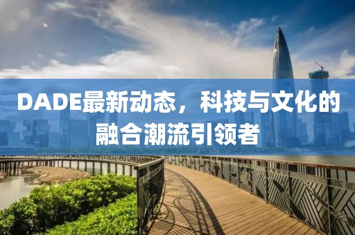 DADE最新动态，科技与文化的融合潮流引领者