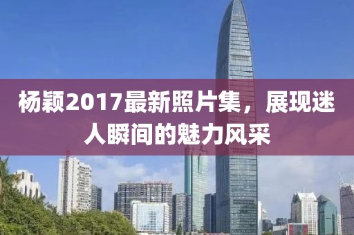 杨颖2017最新照片集，展现迷人瞬间的魅力风采