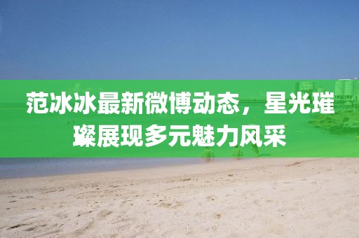 范冰冰最新微博动态，星光璀璨展现多元魅力风采