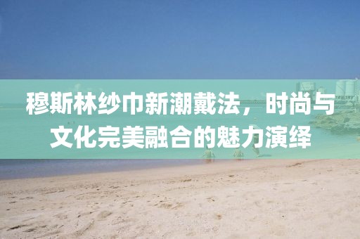 穆斯林纱巾新潮戴法，时尚与文化完美融合的魅力演绎
