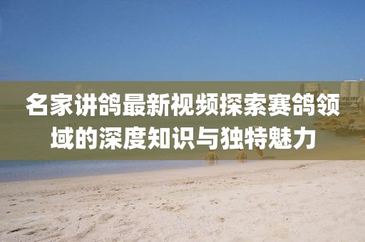 名家讲鸽最新视频探索赛鸽领域的深度知识与独特魅力