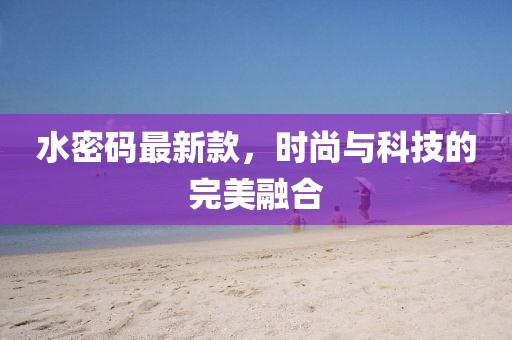 水密码最新款，时尚与科技的完美融合
