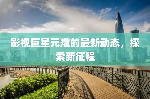 影视巨星元斌的最新动态，探索新征程