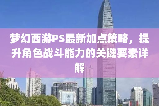 梦幻西游PS最新加点策略，提升角色战斗能力的关键要素详解