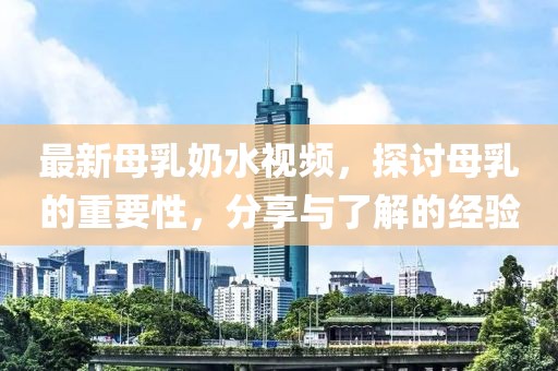 最新母乳奶水视频，探讨母乳的重要性，分享与了解的经验