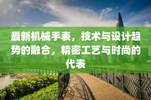 最新机械手表，技术与设计趋势的融合，精密工艺与时尚的代表