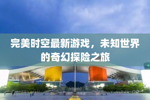 完美时空最新游戏，未知世界的奇幻探险之旅