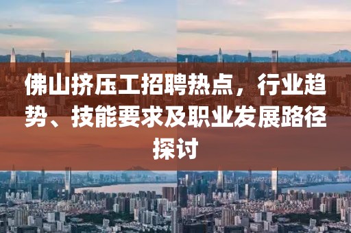 佛山挤压工招聘热点，行业趋势、技能要求及职业发展路径探讨