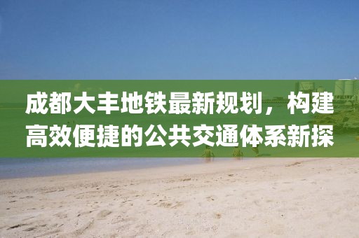 成都大丰地铁最新规划，构建高效便捷的公共交通体系新探