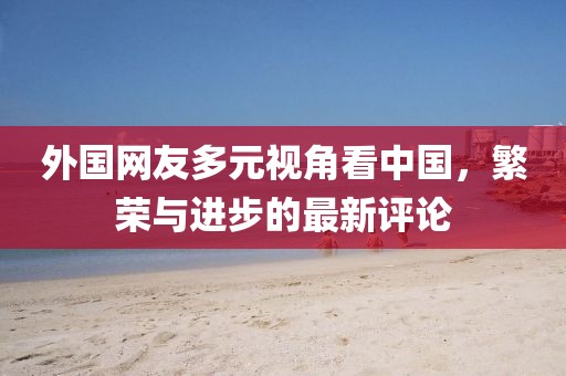 外国网友多元视角看中国，繁荣与进步的最新评论