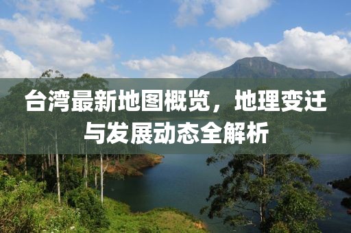 台湾最新地图概览，地理变迁与发展动态全解析
