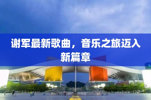 谢军最新歌曲，音乐之旅迈入新篇章