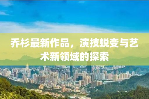 乔杉最新作品，演技蜕变与艺术新领域的探索