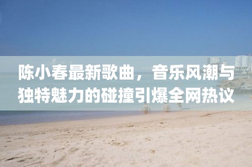 陈小春最新歌曲，音乐风潮与独特魅力的碰撞引爆全网热议