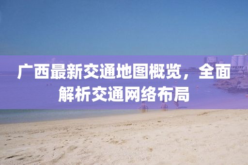 广西最新交通地图概览，全面解析交通网络布局
