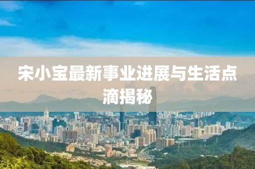 宋小宝最新事业进展与生活点滴揭秘