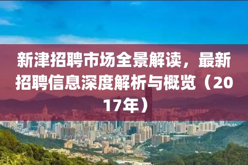 新津招聘市场全景解读，最新招聘信息深度解析与概览（2017年）