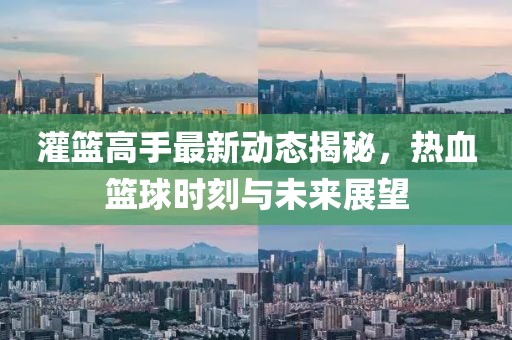 灌篮高手最新动态揭秘，热血篮球时刻与未来展望