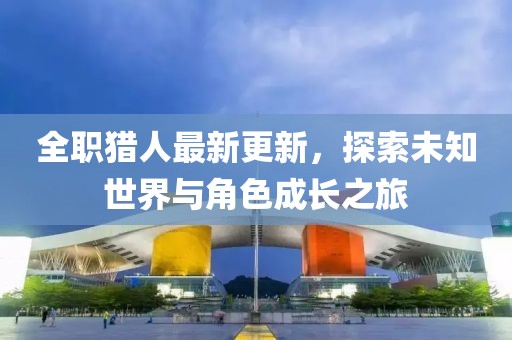 全职猎人最新更新，探索未知世界与角色成长之旅
