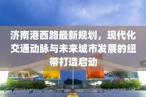 济南港西路最新规划，现代化交通动脉与未来城市发展的纽带打造启动