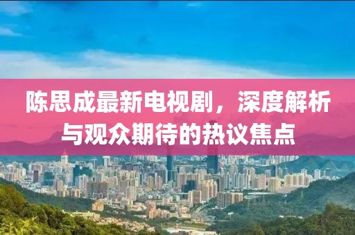 陈思成最新电视剧，深度解析与观众期待的热议焦点