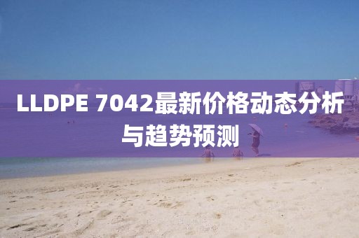 LLDPE 7042最新价格动态分析与趋势预测