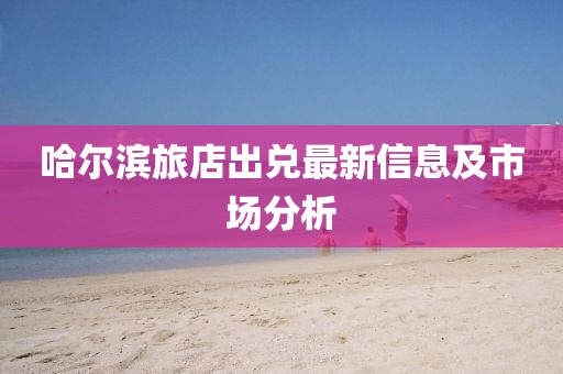 哈尔滨旅店出兑最新信息及市场分析