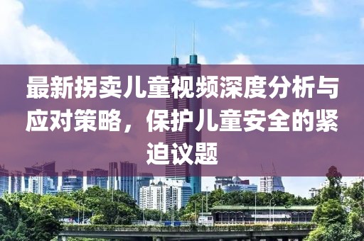 最新拐卖儿童视频深度分析与应对策略，保护儿童安全的紧迫议题
