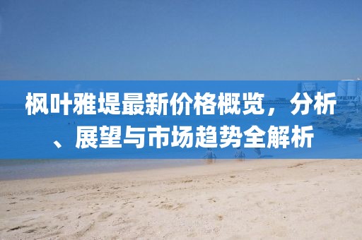 枫叶雅堤最新价格概览，分析、展望与市场趋势全解析