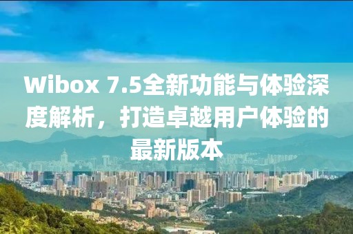 Wibox 7.5全新功能与体验深度解析，打造卓越用户体验的最新版本