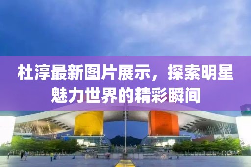 杜淳最新图片展示，探索明星魅力世界的精彩瞬间