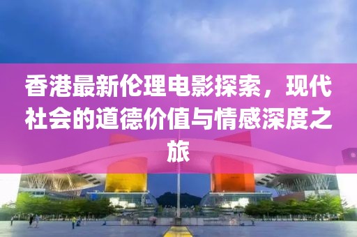 香港最新伦理电影探索，现代社会的道德价值与情感深度之旅
